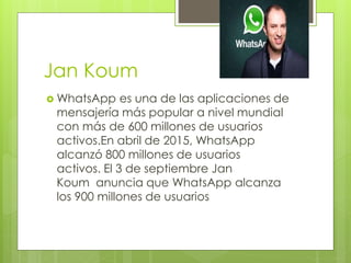 Jan Koum
 WhatsApp es una de las aplicaciones de
mensajería más popular a nivel mundial
con más de 600 millones de usuarios
activos.En abril de 2015, WhatsApp
alcanzó 800 millones de usuarios
activos. El 3 de septiembre Jan
Koum anuncia que WhatsApp alcanza
los 900 millones de usuarios
 