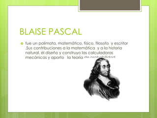 BLAISE PASCAL
 fue un polimata, matemático, físico, filosofo y escritor
.Sus contribuciones a la matemática y a la historia
natural, él diseño y construyo las calculadoras
mecánicas y aporto la teoría de probabilidad
 