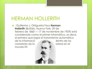 HERMAN HOLLERITH
 : Guillermo J. Ortigueira Faus Herman
Hollerith (Buffalo, Nueva York, 29 de
febrero de 1860 — 17 de noviembre de 1929) está
considerado como el primer informático, es decir,
el primero que logra el tratamiento automático
de la información También está dentro de los
creadores de la primera computadora en el
mundo.TH
 