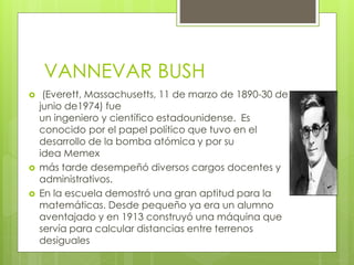 VANNEVAR BUSH
 (Everett, Massachusetts, 11 de marzo de 1890-30 de
junio de1974) fue
un ingeniero y científico estadounidense. Es
conocido por el papel político que tuvo en el
desarrollo de la bomba atómica y por su
idea Memex
 más tarde desempeñó diversos cargos docentes y
administrativos.
 En la escuela demostró una gran aptitud para la
matemáticas. Desde pequeño ya era un alumno
aventajado y en 1913 construyó una máquina que
servía para calcular distancias entre terrenos
desiguales
 