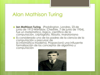 Alan Mathison Turing
 lan Mathison Turing, (Paddington, Londres, 23 de
junio de 1912-Wilmslow, Cheshire, 7 de junio de 1954),
fue un matemático, lógico, científico de la
computación, criptógrafo, filósofo, maratoniano
 Es considerado uno de los padres de la ciencia de la
computación y precursor de
la informática moderna. Proporcionó una influyente
formalización de los conceptos de algoritmo y
computación
 
