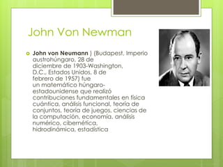 John Von Newman
 John von Neumann ) (Budapest, Imperio
austrohúngaro, 28 de
diciembre de 1903-Washington,
D.C., Estados Unidos, 8 de
febrero de 1957) fue
un matemático húngaro-
estadounidense que realizó
contribuciones fundamentales en física
cuántica, análisis funcional, teoría de
conjuntos, teoría de juegos, ciencias de
la computación, economía, análisis
numérico, cibernética,
hidrodinámica, estadística
 