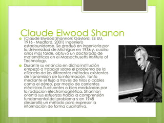 Claude Elwood Shanon (Claude Elwood Shannon; Gaylord, EE UU,
1916 - Medford, 2001) Ingeniero
estadounidense. Se graduó en ingeniería por
la Universidad de Michigan en 1936 y, cuatro
años más tarde, obtuvo un doctorado de
matemáticas en el Massachusetts Institute of
Technology.
 Durante su estancia en dicha institución
empezó a trabajar sobre el problema de la
eficacia de los diferentes métodos existentes
de transmisión de la información, tanto
mediante el flujo a través de hilos o cables
como el aéreo, por medio de corrientes
eléctricas fluctuantes o bien moduladas por
la radiación electromagnética. Shannon
orientó sus esfuerzos hacia la comprensión
fundamental del problema y en 1948
desarrolló un método para expresar la
información de forma cualitativa.
 