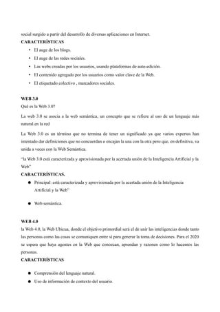 social surgido a partir del desarrollo de diversas aplicaciones en Internet.
CARACTERÍSTICAS
• El auge de los blogs.
• El auge de las redes sociales.
• Las webs creadas por los usuarios, usando plataformas de auto-edición.
• El contenido agregado por los usuarios como valor clave de la Web.
• El etiquetado colectivo , marcadores sociales.
WEB 3.0
Qué es la Web 3.0?
La web 3.0 se asocia a la web semántica, un concepto que se refiere al uso de un lenguaje más
natural en la red
La Web 3.0 es un término que no termina de tener un significado ya que varios expertos han
intentado dar definiciones que no concuerdan o encajan la una con la otra pero que, en definitiva, va
unida a veces con la Web Semántica.
“la Web 3.0 está caracterizada y aprovisionada por la acertada unión de la Inteligencia Artificial y la
Web”
CARACTERÍSTICAS.
● Principal: está caracterizada y aprovisionada por la acertada unión de la Inteligencia
Artificial y la Web”
● Web semántica.
WEB 4.0
la Web 4.0, la Web Ubicua, donde el objetivo primordial será el de unir las inteligencias donde tanto
las personas como las cosas se comuniquen entre sí para generar la toma de decisiones. Para el 2020
se espera que haya agentes en la Web que conozcan, aprendan y razonen como lo hacemos las
personas.
CARACTERÍSTICAS
● Comprensión del lenguaje natural.
● Uso de información de contexto del usuario.
 