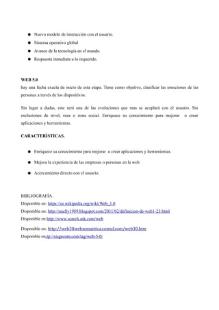 ● Nuevo modelo de interacción con el usuario.
● Sistema operativo global
● Avance de la tecnología en el mundo.
● Respuesta inmediata a lo requerido.
WEB 5.0
hay una fecha exacta de inicio de esta etapa. Tiene como objetivo, clasificar las emociones de las
personas a través de los dispositivos.
Sin lugar a dudas, este será una de las evoluciones que mas se acoplará con el usuario. Sin
exclusiones de nivel, raza o zona social. Enriquece su conocimiento para mejorar o crear
aplicaciones y herramientas.
CARACTERÍSTICAS.
● Enriquece su conocimiento para mejorar o crear aplicaciones y herramientas.
● Mejora la experiencia de las empresas o personas en la web.
● Acercamiento directo con el usuario.
BIBLIOGRAFÍA.
Disponible en: https://es.wikipedia.org/wiki/Web_1.0
Disponible en: http://nnelly1989.blogspot.com/2011/02/definicion-de-web1-23.html
Disponible en http://www.search.ask.com/web
Disponible en: http://web30websemantica.comuf.com/web30.htm
Disponible en;tp://sisgecom.com/tag/web-5-0/
 