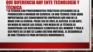 QUE DIFERENCIA HAY ENTE TECNOLOGÍA Y
TÉCNICA
•LA TÉCNICA SON PROCEDIMIENTOS PRÁCTICOS APLICADOS EN LA
PRODUCCIÓN O BRINDAR UN SERVICIO. EN UNA TÉCNICA TIENE GRAN
IMPORTANCIA LOS CONOCIMIENTOS EMPÍRICOS QUE VAN DE LA
MANO CON LA CIENCIA. PUEDE SER DE FÁCIL AL ACCESO. ES UN ARTE,
UN MODO DE HACER LAS COSAS. POR MEDIO DE LA TÉCNICA SE
SOBREPASAN LAS NECESIDADES ELEMENTALES DEL HOMBRE Y PASA A
SER PARTE DE LO QUE SE LLAMA CULTURA MATERIAL. EL DESARROLLO
DE UNA TÉCNICA ES PARA INTERESES INDIVIDUALES.
 