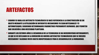 ARTEFACTOS
• CUANDO SE HABLA DE ARTEFACTO TECNOLÓGICO SE HACE REFERENCIA A LACONSTRUCCIÓN DE UN
OBJETO MEDIANTE LA UTILIZACIÓN DE DIFERENTES MECANISMOS YA SEANARTESANALES Y Ó
AUTOMATIZADOS, SIGUIENDO DETERMINADOS PARÁMETROS PREVIAMENTE DEFINIDOS, QUE PERMITEN
DAR SOLUCIÓN A UNA NECESIDAD PLANTEADA.
• DURANTE LOS ÚLTIMOS AÑOS EL DESARROLLO DE LATECNOLOGIA SE HA INCREMENTADO NOTORIAMENTE,
LO QUE SE VE REFLEJADO EN LA INVENCIÓN DE NUEVOS ARTEFACTOS TECNOLÓGICOS QUE SE VUELVEN
NECESARIOS Y ALGUNAS VECES HASTA INDISPENSABLES PARA EL DESARROLLO DE LA HUMANIDAD.
 