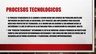 PROCESOS TECNOLOGICOS
• EL PROCESO TECNOLÓGICO ES EL CAMINO A SEGUIR DESDE QUE APARECE UN PROBLEMA HASTA QUE
OBTENEMOS UN OBJETO QUE LO SOLUCIONA. ESTE PROCESO, QUE EMPLEAREMOS PARA REALIZAR
NUESTROS PROYECTOS DE TECNOLOGÍA, ES EL MISMO QUE HA SEGUIDO ELSER HUMANO DESDE LA
ANTIGÜEDAD Y EL QUE SE EMPLEA EN LA ACTUALIDAD PARA LA FABRICACIÓN DE CUALQUIER OBJETO.
• POR "PROCESO TECNOLÓGICO" ENTENDEMOS EL ACTO DE INVENTAR, CREARO PRODUCIR UN OBJETO QUE
CUMPLA CON SATISFACER DETERMINADAS NECESIDADES Y QUE CONLLEVA UNA SERIE DE ETAPAS QUE SE
DESARROLLAN EN FORMA SECUENCIAL Y PLANIFICADA, EVITANDO IMPROVISACIONES.
 