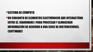 •SISTEMA DE CÓMPUTO
•UN CONJUNTO DE ELEMENTOS ELECTRÓNICOS QUE INTERACTÚAN
ENTRE SÍ, (HARDWARE ) PARA PROCESAR Y ALMACENAR
INFORMACIÓN DE ACUERDO A UNA SERIE DE INSTRUCCIONES.
(SOFTWARE)
 