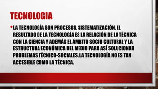 TECNOLOGIA
•LA TECNOLOGÍA SON PROCESOS, SISTEMATIZACIÓN. EL
RESULTADO DE LA TECNOLOGÍA ES LA RELACIÓN DE LA TÉCNICA
CON LA CIENCIA Y ADEMÁS EL ÁMBITO SOCIO CULTURAL Y LA
ESTRUCTURA ECONÓMICA DEL MEDIO PARA ASÍ SOLUCIONAR
PROBLEMAS TÉCNICO-SOCIALES. LA TECNOLOGÍA NO ES TAN
ACCESIBLE COMO LA TÉCNICA.
 