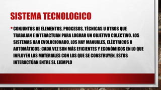 SISTEMA TECNOLOGICO
•CONJUNTOS DE ELEMENTOS, PROCESOS, TÉCNICAS U OTROS QUE
TRABAJAN E INTERACTUAN PARA LOGRAR UN OBJETIVO COLECTIVO. LOS
SISTEMAS HAN EVOLUCIONADO, LOS HAY MANUALES, ELÉCTRICOS O
AUTOMÁTICOS; CADA VEZ SON MÁS EFICIENTES Y ECONÓMICOS EN LO QUE
INFLUYEN LOS MATERIALES CON LOS QUE SE CONSTRUYEN, ESTOS
INTERACTÚAN ENTRE SI. EJEMPLO
 