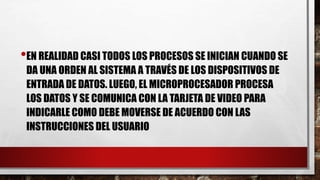 •EN REALIDAD CASI TODOS LOS PROCESOS SE INICIAN CUANDO SE
DA UNA ORDEN AL SISTEMA A TRAVÉS DE LOS DISPOSITIVOS DE
ENTRADA DE DATOS. LUEGO, EL MICROPROCESADOR PROCESA
LOS DATOS Y SE COMUNICA CON LA TARJETA DE VIDEO PARA
INDICARLE COMO DEBE MOVERSE DE ACUERDO CON LAS
INSTRUCCIONES DEL USUARIO
 
