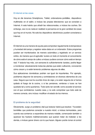 El internet en las cosas
Hoy en día tenemos Smartphone, Tablet, ordenadores portátiles, dispositivos
multimedia en el salón, e incluso las propias televisiones que se conectan a
Internet. A esto habría que añadir las videoconsolas, e incluso los coches. Sin
embargo, eso no es nada en realidad si pensamos en la gran cantidad de cosas
que hay en el mundo. No solo los dispositivos electrónicos pueden conectarse a
Internet.
El internet es una manera de ayuda para comprobar regularmente la temperatura
y humedad del campo y registrar estos datos en un ordenador. Estos programas
pueden ser monitorizados de manera automática y registrado en un servicio
online, de manera que el agricultor tuviera en todo el momento el conocimiento
de cómo está el campo de cultivo e incluso pudiera conocer cómo está en tiempo
real. Y todavía hay más, con sensores lo suficientemente baratos, podría llegar
a monitorizar absolutamente todas las plantas que están cultivando, conociendo
cómo crecen y si están teniendo problemas algunas de ellas.
Sus aplicaciones domésticas podrían ser igual de importantes. Por ejemplo,
podríamos disponer de sensores y controladores en diversos elementos de una
casa. Seguro que nos ha ocurrido irnos de viaje y no estar seguros de sí hemos
quitado el fuego de la cocina, o si las persianas, ventanas o luces se han
quedado tal y como queríamos. Todo sería tan sencillo como acceder al servicio
con el que controlamos nuestra casa, y no solo comprobar que todo está de
manera correcta, sino incluso modificar el estado de los mismos.
El problema de la seguridad
Obviamente, surge un problema vital que todavía habrá que resolver. Ya existen
bombillas que podemos conectar a nuestro móvil, e incluso termostatos, pero
cuando eso comience a expandirse de manera notable, comenzarán también a
aparecer los hackers malintencionados que quieran tratar de molestar a los
demás, o incluso ganar dinero con lo que hacen. Alguien podría tomar el control
 