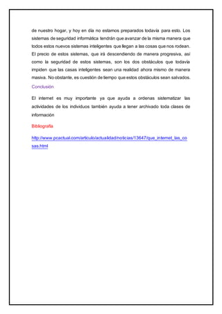 de nuestro hogar, y hoy en día no estamos preparados todavía para esto. Los
sistemas de seguridad informática tendrán que avanzar de la misma manera que
todos estos nuevos sistemas inteligentes que llegan a las cosas que nos rodean.
El precio de estos sistemas, que irá descendiendo de manera progresiva, así
como la seguridad de estos sistemas, son los dos obstáculos que todavía
impiden que las casas inteligentes sean una realidad ahora mismo de manera
masiva. No obstante, es cuestión de tiempo que estos obstáculos sean salvados.
Conclusión
El internet es muy importante ya que ayuda a ordenas sistematizar las
actividades de los individuos también ayuda a tener archivado toda clases de
información
Bibliografía
http://www.pcactual.com/articulo/actualidad/noticias/13647/que_internet_las_co
sas.html
 