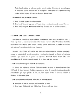 7
Nota: Cuando elimina un salto de sección, también elimina el formato de la sección para
el texto de la sección antes del salto. El texto pasa a formar parte de la siguiente sección y
obtiene todo el formato de la sección, incluidos los márgenes.
4.1.4 Cambiar el tipo de salto de sección:
1. Haga clic en la sección que quiera cambiar.
2. En el menú Formato, haga clic en Documento y, a continuación, en la pestaña Diseño.
3. En el menú emergente Inicio de sección, haga clic en el salto de sección que desee.
4.2 CREAR UNA TABLA DE CONTENIDO
Las tablas de contenido se crean eligiendo los estilos de título, como por ejemplo Título 1,
Título 2 y Título 3, que se desea incluir en las mismas. Microsoft Office Word busca los títulos
que tienen el estilo elegido, aplica formato y sangría al texto del elemento en función del estilo de
texto e inserta la tabla de contenido en el documento.
Microsoft Office Word 2007 ofrece una galería con varias tablas de contenido para elegir;
marque las entradas de la tabla de contenido y, a continuación, haga clic en el estilo de la tabla de
contenido que desee en la galería de opciones. Microsoft Office Word 2007 crea
automáticamente la tabla de contenido a partir de los títulos que haya marcado.
4.2.1 Marcar elementos para una tabla de contenido:
La manera más sencilla de crear una tabla de contenido es utilizar los Microsoft Office Word
2007 estilo de título integrado. También se puede crear tablas de contenido basadas en los estilos
personalizados que haya aplicado. O bien, se puede asignar niveles de tabla de contenido a
elementos de texto específicos.
4.2.2 Marcar elementos utilizando los estilos de título integrados:
 Seleccione el título al que desea aplicar un estilo de título.
 En el grupo Estilos de la ficha Inicio, haga clic en el estilo que desee.
 