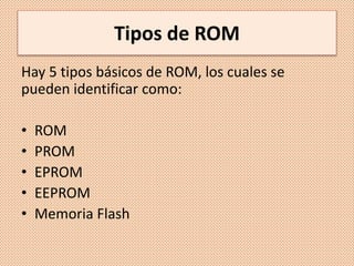 Tipos de ROM
Hay 5 tipos básicos de ROM, los cuales se
pueden identificar como:
• ROM
• PROM
• EPROM
• EEPROM
• Memoria Flash
 