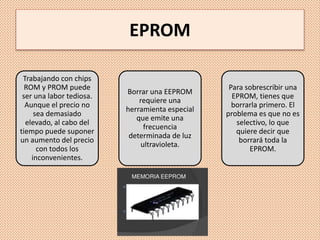 EPROM
Trabajando con chips
ROM y PROM puede
ser una labor tediosa.
Aunque el precio no
sea demasiado
elevado, al cabo del
tiempo puede suponer
un aumento del precio
con todos los
inconvenientes.
Borrar una EEPROM
requiere una
herramienta especial
que emite una
frecuencia
determinada de luz
ultravioleta.
Para sobrescribir una
EPROM, tienes que
borrarla primero. El
problema es que no es
selectivo, lo que
quiere decir que
borrará toda la
EPROM.
 