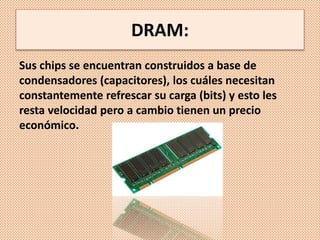 DRAM:
Sus chips se encuentran construidos a base de
condensadores (capacitores), los cuáles necesitan
constantemente refrescar su carga (bits) y esto les
resta velocidad pero a cambio tienen un precio
económico.
 