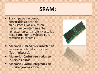 SRAM:
• Sus chips se encuentran
construidos a base de
transistores, los cuáles no
necesitan constantemente
refrescar su carga (bits) y esto las
hace sumamente veloces pero
también muy caras.
 Memorias SRAM para insertar en
ranura de la tarjeta principal
(Motherboard).
 Memorias Caché integradas en
los discos duros.
 Memorias Caché integradas en
los microprocesadores.
 