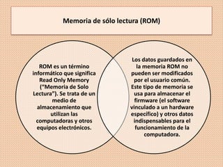 Memoria de sólo lectura (ROM)
ROM es un término
informático que significa
Read Only Memory
(“Memoria de Solo
Lectura”). Se trata de un
medio de
almacenamiento que
utilizan las
computadoras y otros
equipos electrónicos.
Los datos guardados en
la memoria ROM no
pueden ser modificados
por el usuario común.
Este tipo de memoria se
usa para almacenar el
firmware (el software
vinculado a un hardware
específico) y otros datos
indispensables para el
funcionamiento de la
computadora.
 