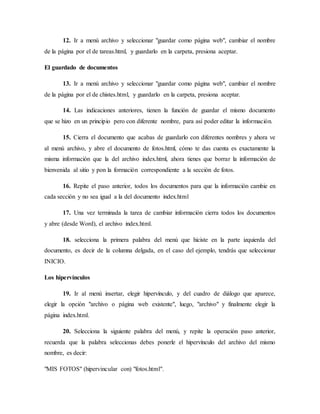 12. Ir a menú archivo y seleccionar "guardar como página web", cambiar el nombre
de la página por el de tareas.html, y guardarlo en la carpeta, presiona aceptar.
El guardado de documentos
13. Ir a menú archivo y seleccionar "guardar como página web", cambiar el nombre
de la página por el de chistes.html, y guardarlo en la carpeta, presiona aceptar.
14. Las indicaciones anteriores, tienen la función de guardar el mismo documento
que se hizo en un principio pero con diferente nombre, para así poder editar la información.
15. Cierra el documento que acabas de guardarlo con diferentes nombres y ahora ve
al menú archivo, y abre el documento de fotos.html, cómo te das cuenta es exactamente la
misma información que la del archivo index.html, ahora tienes que borrar la información de
bienvenida al sitio y pon la formación correspondiente a la sección de fotos.
16. Repite el paso anterior, todos los documentos para que la información cambie en
cada sección y no sea igual a la del documento index.html
17. Una vez terminada la tarea de cambiar información cierra todos los documentos
y abre (desde Word), el archivo index.html.
18. selecciona la primera palabra del menú que hiciste en la parte izquierda del
documento, es decir de la columna delgada, en el caso del ejemplo, tendrás que seleccionar
INICIO.
Los hipervínculos
19. Ir al menú insertar, elegir hipervínculo, y del cuadro de diálogo que aparece,
elegir la opción "archivo o página web existente", luego, "archivo" y finalmente elegir la
página index.html.
20. Selecciona la siguiente palabra del menú, y repite la operación paso anterior,
recuerda que la palabra seleccionas debes ponerle el hipervínculo del archivo del mismo
nombre, es decir:
"MIS FOTOS" (hipervincular con) "fotos.html".
 