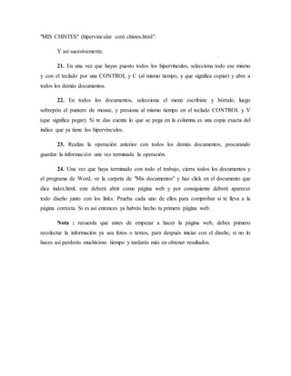 "MIS CHISTES" (hipervincular con) chistes.html".
Y así sucesivamente.
21. En una vez que hayas puesto todos los hipervínculos, selecciona todo ese mismo
y con el teclado por una CONTROL y C (al mismo tiempo, y que significa copiar) y abre a
todos los demás documentos.
22. En todos los documentos, selecciona el menú escribiste y bórralo, luego
sobrepón el puntero de mouse, y presiona al mismo tiempo en el teclado CONTROL y V
(que significa pegar). Si te das cuenta lo que se pega en la columna es una copia exacta del
índice que ya tiene los hipervínculos.
23. Realiza la operación anterior con todos los demás documentos, procurando
guardar la información una vez terminada la operación.
24. Una vez que haya terminado con todo el trabajo, cierra todos los documentos y
el programa de Word, ve la carpeta de "Mis documentos" y haz click en el documento que
dice index.html, este deberá abrir como página web y por consiguiente deberá aparecer
todo diseño junto con los links. Prueba cada uno de ellos para comprobar si te lleva a la
página correcta. Si es así entonces ya habrás hecho tu primera página web.
Nota : recuerda que antes de empezar a hacer la página web, debes primero
recolectar la información ya sea fotos o textos, para después iniciar con el diseño, si no lo
haces así perderás muchísimo tiempo y tardarás más en obtener resultados.
 
