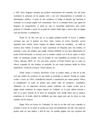 y ASP. Estos lenguajes permiten una perfecta estructuración del contenido. Por una parte
crearíamos la estructura de las páginas web, y por otra almacenaríamos el contenido en
determinados archivos. A partir de ahí, crearíamos el código de llamada que insertaría el
contenido en la propia página web estructurada. Este es el principio básico que siguen los
lenguajes de programación. A partir de aquí se desarrollan aplicaciones para poder
gestionar el contenido a través de un panel de control, dando lugar a nuevos tipos de página
web que leeremos a continuación.
Portal: Es un sitio web que en su página principal permite el acceso a múltiples
secciones que, por lo general, son foros, chats, cuentas de correo, buscador, acceso
registrado para obtener ciertas ventajas, las últimas noticias de actualidad… un sinfín de
recursos para brindar al usuario la mejor experiencia de búsqueda para una temática en
particular o para una temática muy amplia. Estamos hablando de dos tipos diferenciados de
portal: Portal Horizontal, se reconoce por su temática variada con el fin de captar el mayor
tráfico de internautas posible. Son un ejemplo de esta modalidad, los portales de Lycos,
Yahoo, Altavista, MSN, etc. Por otra parte, tenemos el Portal Vertical, que se centra en
ofrecer contenido de una temática en particular, de este modo podemos hablar de Portal
Inmobiliario, Portal de Comercio, Portal Laboral, etc.
Tienda virtual o Comercio electrónico: Como su nombre indica, se trata de un sitio
web que publica los productos de una tienda en particular en Internet. Permite la compra
on-line a través de VISA, domiciliación bancaria o transferencia por norma general. Ofrece
al administrador un panel de gestión para poder subir los productos, actualizarlos,
eliminarlos, etc. Es importante observar cuando realizamos una compra on-line, que la
página donde realizamos la compra muestre un “candado” en la parte inferior derecha o
bien en la parte derecha de la barra de navegación. Este detalle indica que la empresa
propietaria de la tienda virtual ha habilitado una zona segura para que los datos no sean
copiados por los hackers.
Página Web con Gestor de Contenidos: Se trata de un sitio web cuyo contenido se
actualiza a través de un panel de gestión por parte del administrador del sitio. Este panel de
gestión suele ser muy intuitivo y fácil de usar. En aquellas páginas web que requieran una
 