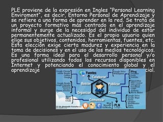 PLE proviene de la expresión en Ingles “Personal Learning
Enviroment“, es decir, Entorno Personal de Aprendizaje y
se refiere a una forma de aprender en la red. Se trata de
un proyecto formativo más centrado en el aprendizaje
informal y surge de la necesidad del individuo de estar
permanentemente actualizado. Es el propio usuario quien
elige sus objetivos, contenidos, herramientas, fuentes, etc.
Esta elección exige cierta madurez y experiencia en la
toma de decisiones y en el uso de los medios tecnológicos.
Es una forma ideal para el desarrollo personal y/o
profesional utilizando todos los recursos disponibles en
Internet y potenciando el conocimiento global y el
aprendizaje social.