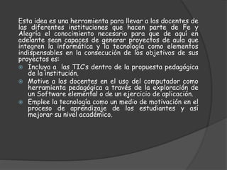Esta idea es una herramienta para llevar a los docentes de
las diferentes instituciones que hacen parte de Fe y
Alegría el conocimiento necesario para que de aquí en
adelante sean capaces de generar proyectos de aula que
integren la informática y la tecnología como elementos
indispensables en la consecución de los objetivos de sus
proyectos es:
Incluya a las TIC’s dentro de la propuesta pedagógica
de la institución.
Motive a los docentes en el uso del computador como
herramienta pedagógica a través de la exploración de
un Software elemental o de un ejercicio de aplicación.
Emplee la tecnología como un medio de motivación en el
proceso de aprendizaje de los estudiantes y así
mejorar su nivel académico.