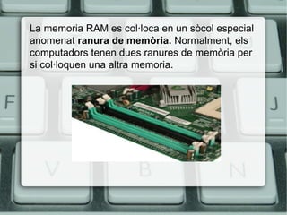 La memoria RAM es col·loca en un sòcol especial
anomenat ranura de memòria. Normalment, els
computadors tenen dues ranures de memòria per
si col·loquen una altra memoria.
 