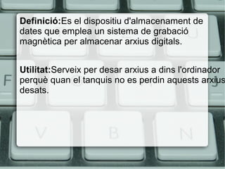 Definició:Es el dispositiu d'almacenament de
dates que emplea un sistema de grabació
magnètica per almacenar arxius digitals.
Utilitat:Serveix per desar arxius a dins l'ordinador
perquè quan el tanquis no es perdin aquests arxius
desats.
 