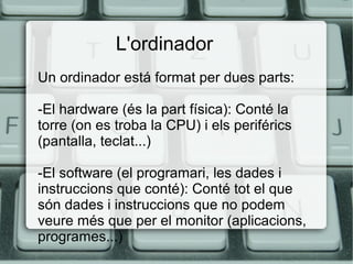 L'ordinador
Un ordinador está format per dues parts:
-El hardware (és la part física): Conté la
torre (on es troba la CPU) i els periférics
(pantalla, teclat...)
-El software (el programari, les dades i
instruccions que conté): Conté tot el que
són dades i instruccions que no podem
veure més que per el monitor (aplicacions,
programes...)
 