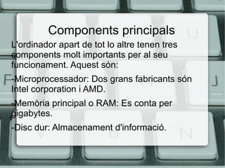 Components principals
L'ordinador apart de tot lo altre tenen tres
components molt importants per al seu
funcionament. Aquest són:
-Microprocessador: Dos grans fabricants són
Intel corporation i AMD.
-Memòria principal o RAM: Es conta per
gigabytes.
-Disc dur: Almacenament d'informació.
 