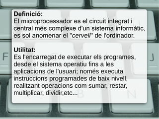 Definició:
El microprocessador es el circuit integrat i
central més complexe d'un sistema informàtic,
es sol anomenar el "cervell" de l'ordinador.
Utilitat:
Es l'encarregat de executar els programes,
desde el sistema operatiu fins a les
aplicacions de l'usuari; només executa
instruccions programades de baix nivell,
realitzant operacions com sumar, restar,
multiplicar, dividir,etc...
 