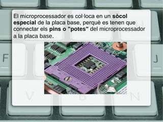 El microprocessador es col·loca en un sòcol
especial de la placa base, perquè es tenen que
connectar els pins o "potes" del microprocessador
a la placa base.
 
