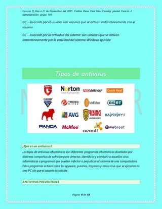 Cancún Q, Roo a 21 de Noviembre del 2015 Cinthia Elena Dzul Mex Conalep plantel Cancún 2
administración grupo 101
Página 9 de 18
CC - Invocado por el usuario: son vacunas que se activan instantáneamente con el
usuario.
CC - Invocado por la actividad del sistema: son vacunas que se activan
instantáneamente por la actividad del sistema Windows xp/vista
Tipos de antivirus
¿Qué es un antivirus?
Los tipos de antivirus informáticos son diferentes programas informáticos diseñados por
distintas compañías de software para detectar, identificar y combatir a aquellos virus
informáticos o programas que pueden infectar o perjudicar al sistema de una computadora.
Estos programas actúan sobre los spyware, gusanos, troyanos y otros virus que se ejecutan en
una PC sin que el usuario lo solicite.
ANTIVIRUS PREVENTORES
 