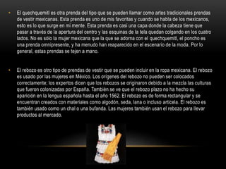 • El quechquemitl es otra prenda del tipo que se pueden llamar como artes tradicionales prendas
de vestir mexicanas. Esta prenda es uno de mis favoritas y cuando se habla de los mexicanos,
esto es lo que surge en mi mente. Esta prenda es casi una capa donde la cabeza tiene que
pasar a través de la apertura del centro y las esquinas de la tela quedan colgando en los cuatro
lados. No es sólo la mujer mexicana que la que se adorna con el quechquemitl, el poncho es
una prenda omnipresente, y ha menudo han reaparecido en el escenario de la moda. Por lo
general, estas prendas se tejen a mano.
• El rebozo es otro tipo de prendas de vestir que se pueden incluir en la ropa mexicana. El rebozo
es usado por las mujeres en México. Los orígenes del rebozo no pueden ser colocados
correctamente; los expertos dicen que los rebozos se originaron debido a la mezcla las culturas
que fueron colonizadas por España. También se ve que el rebozo plazo no ha hecho su
aparición en la lengua española hasta el año 1562. El rebozo es de forma rectangular y se
encuentran creados con materiales como algodón, seda, lana o incluso articela. El rebozo es
también usado como un chal o una bufanda. Las mujeres también usan el rebozo para llevar
productos al mercado.
 