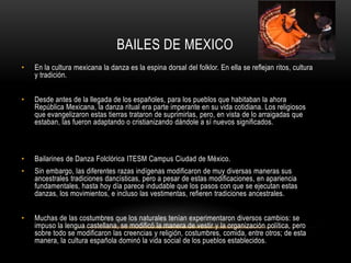 BAILES DE MEXICO
• En la cultura mexicana la danza es la espina dorsal del folklor. En ella se reflejan ritos, cultura
y tradición.
• Desde antes de la llegada de los españoles, para los pueblos que habitaban la ahora
República Mexicana, la danza ritual era parte imperante en su vida cotidiana. Los religiosos
que evangelizaron estas tierras trataron de suprimirlas, pero, en vista de lo arraigadas que
estaban, las fueron adaptando o cristianizando dándole a sí nuevos significados.
• Bailarines de Danza Folclórica ITESM Campus Ciudad de México.
• Sin embargo, las diferentes razas indígenas modificaron de muy diversas maneras sus
ancestrales tradiciones dancísticas, pero a pesar de estas modificaciones, en apariencia
fundamentales, hasta hoy día parece indudable que los pasos con que se ejecutan estas
danzas, los movimientos, e incluso las vestimentas, refieren tradiciones ancestrales.
• Muchas de las costumbres que los naturales tenían experimentaron diversos cambios: se
impuso la lengua castellana, se modificó la manera de vestir y la organización política, pero
sobre todo se modificaron las creencias y religión, costumbres, comida, entre otros; de esta
manera, la cultura española dominó la vida social de los pueblos establecidos.
 