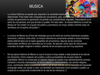 MUSICA
• La música folclórica es aquella que responde a la necesidad espiritual de una comunidad
determinada. Pudo haber sido compuesta por una persona, pero, con el tiempo y las modificaciones
sufridas de generación en generación ha perdido sus características originales, interpretando no el
sentir de una persona, sino que de todo un pueblo. Por esta razón , la música folklórica no sufre los
efectos de "las modas" en el gusto del público y permanece con mayor solidez mientras mejor se
identifique con el espíritu del pueblo.1
• La música de México es el fruto del mestizaje que se dio entre las muchas tradiciones europeas,
americana y africana, entre otras. La música mexicana es sumamente variada e incluye diversos
estilos determinados por la región geográfica de proveniencia. Algunas de las canciones
tradicionales de México son conocidas por el mundo. Se ejecutan varios tipos de instrumentos
musicales de origen indígena o mestizo, además de los europeos que son muy populares.
• No hay época histórica de México en que la música no haya estado o esté presente en la vida de
los mexicanos. Como cualquier otro pueblo o cultura acompañado de una gran dosis de
originalidad, México ha conservado un espacio singular en cuanto a las representaciones sonoras.
Cantando o tocando instrumentos; de forma colectiva o individualmente, con sentido religioso,
cívico, sentimental, lúdico o puramente estético; por el solo disfrute, por la necesidad de trascender
el lenguaje verbal, por ayudar a crear una identidad, por expresarse como sociedad o pueblo. La
música es un componente fundamental en la vida de los mexicanos. 2
 