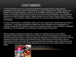 COSTUMBRES
• La cultura en México es muy rica, pues mezcla elementos de diversos periodos, desde aspectos
prehispánicos y del periodo colonial, hasta modernos. La riqueza cultural se nutre, además, gracias a los
alrededor de 52 pueblos indígenas, sucesores de las sociedades prehispánicas, que hablan diferentes
lenguas, de las cuales el náhuatl es la que cuenta con un mayor número de hablantes y cuya población se
concentra en el Distrito Federal, Guerrero, Hidalgo, Morelos, San Luis Potosí, Estado de México, Puebla y
Veracruz. El 17.1 de la población indígena total del país vive en las principales ciudades: Monterrey, Cancún
y Guadalajara.
• La riqueza natural del país, su pluralidad y valores, por lo tanto, proporcionan características muy propias a
“lo mexicano”. En la mayoría de pueblos se respetan los usos y costumbres de sus antepasados; sin
embargo, más del 85% de la población mexicana vive en grandes ciudades, como la de México, Guadalajara
y Monterrey, y se han adaptado a los cambios que ha traído consigo la modernidad.
• Entre los aspectos culturales más relevantes y antiguos se encuentra la pintura, ya en el México
prehispánico estaba presente en construcciones y códices, y durante la colonización en conventos. En el
siglo XX ésta alcanzó renombre mundial con artistas que expresaron en sus trabajos crítica social, como los
muralistas: David Alfaro Siqueiros, José Clemente Orozco y Diego Rivera. Al lado de Rivera, pero con
independencia artística, está Frida Kahlo, cuya obra está llena de sentimiento y dolor, siendo ella misma el
tema central de sus pinturas. Otros artistas destacados son José Luis Cuevas, Rufino Tamayo y Francisco
Toledo.
 