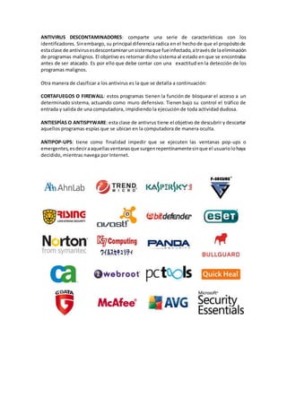 ANTIVIRUS DESCONTAMINADORES: comparte una serie de características con los
identificadores. Sinembargo, su principal diferencia radica en el hechode que el propósitode
estaclase de antivirusesdescontaminarunsistemaque fueinfectado,atravésde laeliminación
de programas malignos. El objetivo es retornar dicho sistema al estado en que se encontraba
antes de ser atacado. Es por ello que debe contar con una exactitud en la detección de los
programas malignos.
Otra manera de clasificar a los antivirus es la que se detalla a continuación:
CORTAFUEGOS O FIREWALL: estos programas tienen la función de bloquear el acceso a un
determinado sistema, actuando como muro defensivo. Tienen bajo su control el tráfico de
entrada y salida de una computadora, impidiendo la ejecución de toda actividad dudosa.
ANTIESPÍAS O ANTISPYWARE: esta clase de antivrus tiene el objetivo de descubrir y descartar
aquellos programas espías que se ubican en la computadora de manera oculta.
ANTIPOP-UPS: tiene como finalidad impedir que se ejecuten las ventanas pop-ups o
emergentes,esdeciraaquellasventanasque surgenrepentinamentesinque el usuariolohaya
decidido, mientras navega por Internet.
 