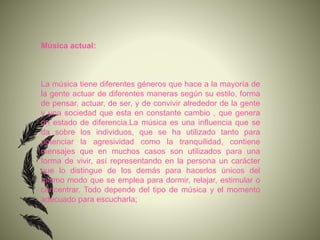 Música actual:
La música tiene diferentes géneros que hace a la mayoría de
la gente actuar de diferentes maneras según su estilo, forma
de pensar, actuar, de ser, y de convivir alrededor de la gente
y una sociedad que esta en constante cambio , que genera
un estado de diferencia.La música es una influencia que se
da sobre los individuos, que se ha utilizado tanto para
potenciar la agresividad como la tranquilidad, contiene
mensajes que en muchos casos son utilizados para una
forma de vivir, así representando en la persona un carácter
que lo distingue de los demás para hacerlos únicos del
mismo modo que se emplea para dormir, relajar, estimular o
concentrar. Todo depende del tipo de música y el momento
adecuado para escucharla;
 