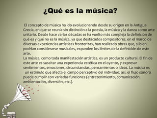 ¿Qué es la música?
El concepto de música ha ido evolucionando desde su origen en la Antigua
Grecia, en que se reunía sin distinción a la poesía, la música y la danza como arte
unitario. Desde hace varias décadas se ha vuelto más compleja la definición de
qué es y qué no es la música, ya que destacados compositores, en el marco de
diversas experiencias artísticas fronterizas, han realizado obras que, si bien
podrían considerarse musicales, expanden los límites de la definición de este
arte.
La música, como toda manifestación artística, es un producto cultural. El fin de
este arte es suscitar una experiencia estética en el oyente, y expresar
sentimientos, emociones, circunstancias, pensamientos o ideas. La música es
un estímulo que afecta el campo perceptivo del individuo; así, el flujo sonoro
puede cumplir con variadas funciones (entretenimiento, comunicación,
ambientación, diversión, etc.).
 