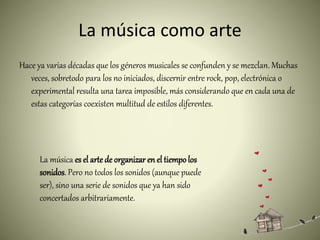 La música como arte
Hace ya varias décadas que los géneros musicales se confunden y se mezclan. Muchas
veces, sobretodo para los no iniciados, discernir entre rock, pop, electrónica o
experimental resulta una tarea imposible, más considerando que en cada una de
estas categorías coexisten multitud de estilos diferentes.
La música es el arte de organizar en el tiempolos
sonidos. Pero no todos los sonidos (aunque puede
ser), sino una serie de sonidos que ya han sido
concertados arbitrariamente.
 