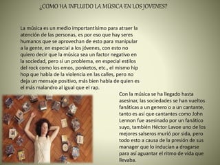 ¿COMO HA INFLUIDO LA MÚSICA EN LOS JOVENES?
La música es un medio importantísimo para atraer la
atención de las personas, es por eso que hay seres
humanos que se aprovechan de esto para manipular
a la gente, en especial a los jóvenes, con esto no
quiero decir que la música sea un factor negativo en
la sociedad, pero si un problema, en especial estilos
del rock como los emos, ponketos, etc., el mismo hip
hop que habla de la violencia en las calles, pero no
deja un mensaje positivo, más bien habla de quien es
el más malandro al igual que el rap.
Con la música se ha llegado hasta
asesinar, las sociedades se han vueltos
fanáticas a un genero o a un cantante,
tanto es así que cantantes como John
Lennon fue asesinado por un fanático
suyo, también Héctor Lavoe uno de los
mejores salseros murió por sida, pero
todo esto a causa de la presión de sus
manager que lo inducían a drogarse
para así aguantar el ritmo de vida que
llevaba.
 