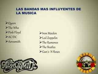 LAS BANDAS MAS INFLUYENTES DE
LA MUSICA
Queen
The Who
Pink Floyd
AC/DC
Aerosmith
Iron Maiden
Led Zeppelin
The Ramones
The Beatles
Gun´s N Roses
 