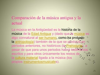 Comparación de la música antigua y la
actual
La música en la Antigüedad es la historia de la
música de la Edad Antigua y (dado que la música es
algo connatural al ser humano, como ha probado
la antropología) también de la que se producía en
periodos anteriores, no históricos (la Prehistoria), a
pesar de que para unos periodos habrá testimonios
escritos y para otros únicamente los restos de
la cultura material ligada a la música (los
propios instrumentosmusicales).
 