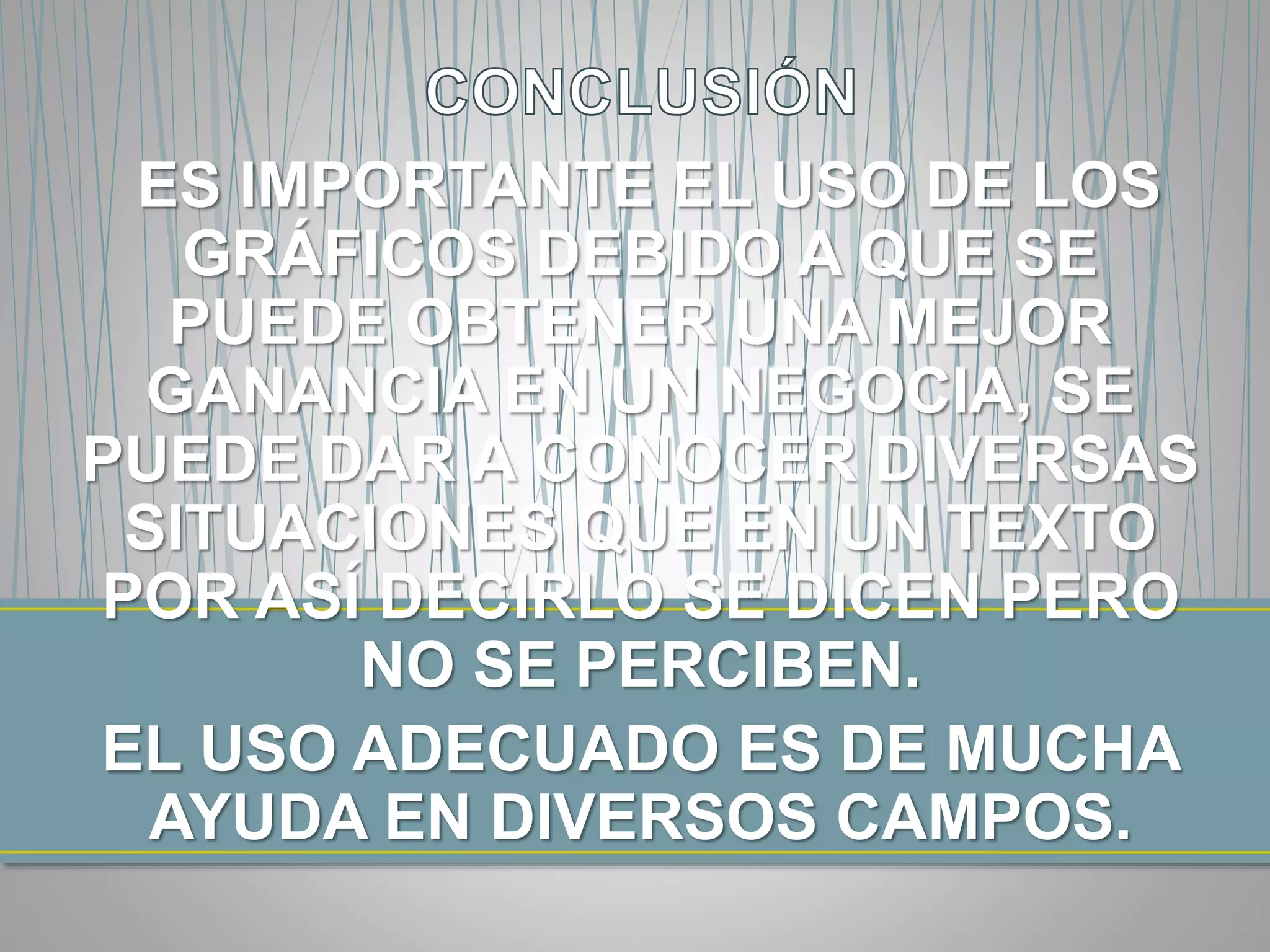 ES IMPORTANTE EL USO DE LOS
GRÁFICOS DEBIDO A QUE SE
PUEDE OBTENER UNA MEJOR
GANANCIA EN UN NEGOCIA, SE
PUEDE DAR A CONOCER DIVERSAS
SITUACIONES QUE EN UN TEXTO
POR ASÍ DECIRLO SE DICEN PERO
NO SE PERCIBEN.
EL USO ADECUADO ES DE MUCHA
AYUDA EN DIVERSOS CAMPOS.
 