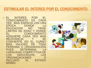 ESTIMULAR EL INTERES POR EL CONOCIMIENTO.
 EL INTERES POR EL
CONOCIMIENTO ES CADA
VES MAS ESENCIA LEN UNA
EPOCA DONDE LA
EDUCACION NO TIENE
LIMITES DE EDAD Y DONDE
EL CONOCIMIENTO
ADQUIERE CADA VES MAS
RELEVANCIA Y SE
CONVIERTE EN EL CURSO
MAS VALIOSO DE TODA
PERSONA U ORGANIZACIÓN
PUES DETERMINA LA
CAPACIDAD COMPETITIVA DE
LOS INDUVIDUOS, LAS
ORGANIZACIONES O
INCLUIDO EL ESTADO
MISMO.
 