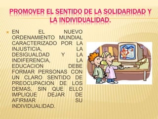 PROMOVER EL SENTIDO DE LA SOLIDARIDAD Y
LA INDIVIDUALIDAD.
 EN EL NUEVO
ORDENAMIENTO MUNDIAL
CARACTERIZADO POR LA
INJUSTICIA, LA
DESIGUALDAD Y LA
INDIFERENCIA, LA
EDUCACION DEBE
FORMAR PERSONAS CON
UN CLARO SENTIDO DE
PREOCUPACION DE LOS
DEMAS, SIN QUE ELLO
IMPLIQUE DEJAR DE
AFIRMAR SU
INDIVIDUALIDAD.
 